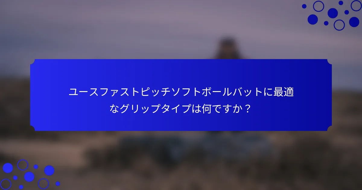 ユースファストピッチソフトボールバットに最適なグリップタイプは何ですか？